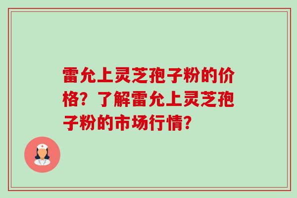 雷允上灵芝孢子粉的价格?了解雷允上灵芝孢子粉的市场行情? 雷允上灵芝孢子粉的价格?了解雷允上灵芝孢子粉的市场行情?