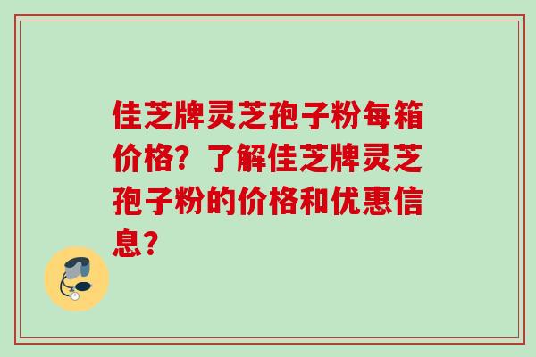 佳芝牌灵芝孢子粉每箱价格?了解佳芝牌灵芝孢子粉的价格和优惠信息? 佳芝牌灵芝孢子粉每箱价格?了解佳芝牌灵芝孢子粉的价格和优惠信息?