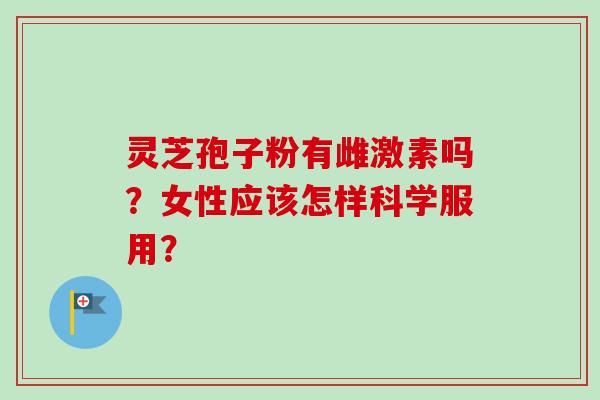 灵芝孢子粉有雌激素吗?女性应该怎样科学服用? 灵芝孢子粉有雌激素吗?女性应该怎样科学服用?