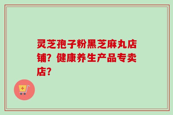 灵芝孢子粉黑芝麻丸店铺?健康养生产品专卖店? 灵芝孢子粉黑芝麻丸店铺?健康养生产品专卖店?