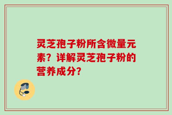 灵芝孢子粉所含微量元素？详解灵芝孢子粉的营养成分？