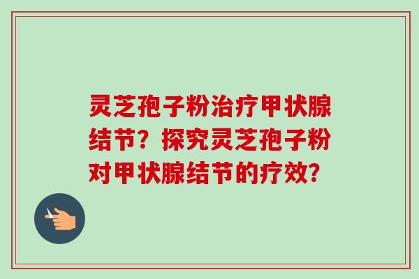 灵芝孢子粉结节?探究灵芝孢子粉对结节的疗效? 灵芝孢子粉结节?探究灵芝孢子粉对结节的疗效?
