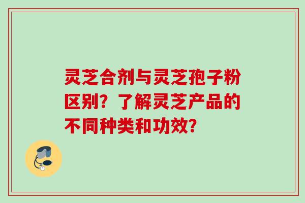 灵芝合剂与灵芝孢子粉区别?了解灵芝产品的不同种类和功效? 灵芝合剂与灵芝孢子粉区别?了解灵芝产品的不同种类和功效?