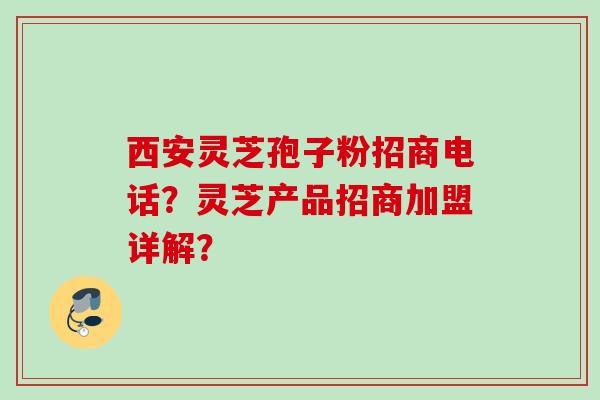 西安灵芝孢子粉招商电话？灵芝产品招商加盟详解？