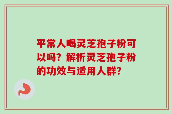 平常人喝灵芝孢子粉可以吗？解析灵芝孢子粉的功效与适用人群？