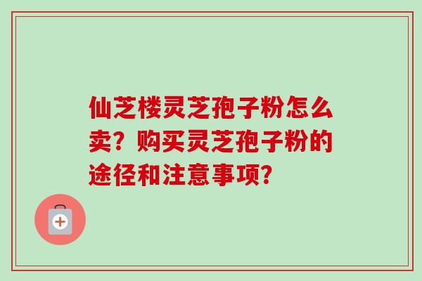 仙芝楼灵芝孢子粉怎么卖？购买灵芝孢子粉的途径和注意事项？