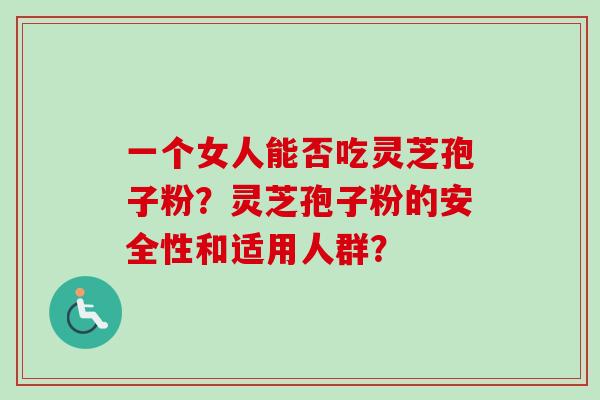 一个女人能否吃灵芝孢子粉?灵芝孢子粉的安全性和适用人群? 一个女人能否吃灵芝孢子粉?灵芝孢子粉的安全性和适用人群?