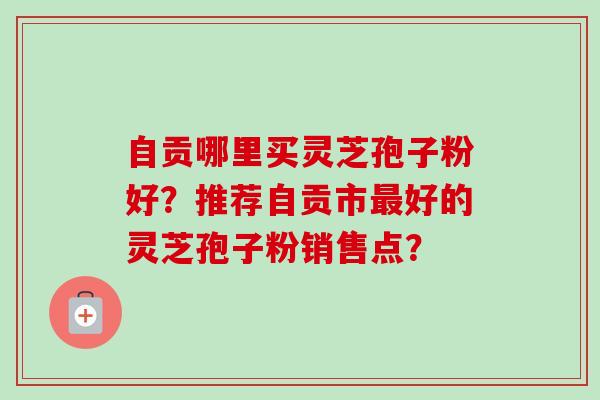 自贡哪里买灵芝孢子粉好?推荐自贡市好的灵芝孢子粉销售点? 自贡哪里买灵芝孢子粉好?推荐自贡市好的灵芝孢子粉销售点?
