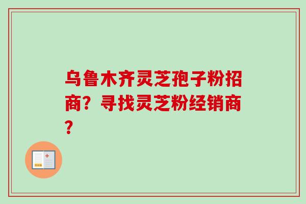 乌鲁木齐灵芝孢子粉招商？寻找灵芝粉经销商？