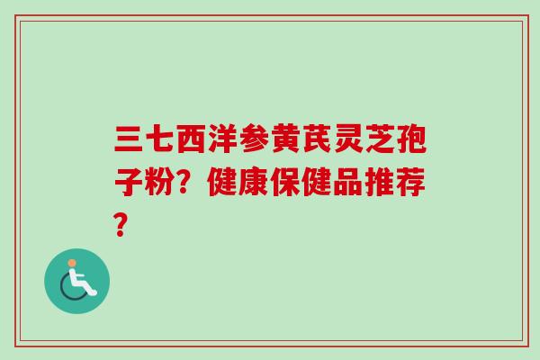 三七西洋参黄芪灵芝孢子粉？健康保健品推荐？