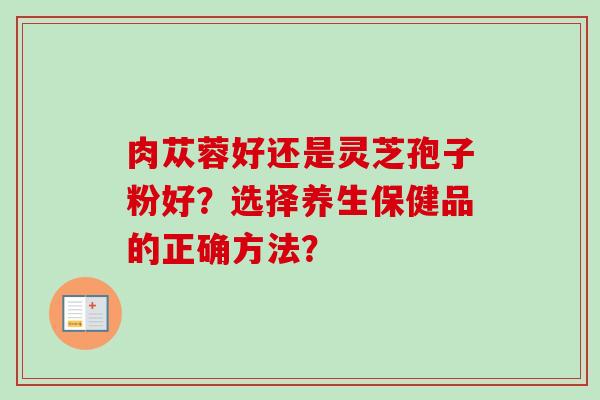 肉苁蓉好还是灵芝孢子粉好？选择养生保健品的正确方法？