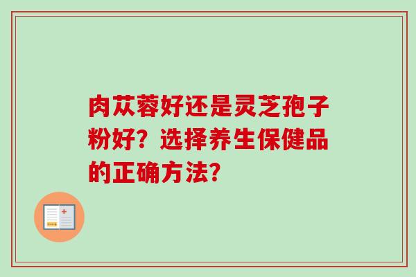 肉苁蓉好还是灵芝孢子粉好？选择养生保健品的正确方法？