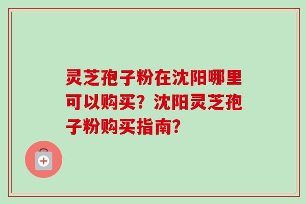 灵芝孢子粉在沈阳哪里可以购买？沈阳灵芝孢子粉购买指南？