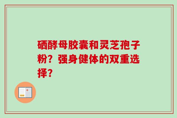 硒酵母胶囊和灵芝孢子粉？强身健体的双重选择？