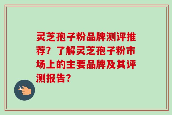 灵芝孢子粉品牌测评推荐？了解灵芝孢子粉市场上的主要品牌及其评测报告？