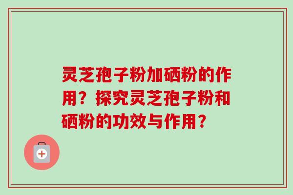 灵芝孢子粉加硒粉的作用？探究灵芝孢子粉和硒粉的功效与作用？