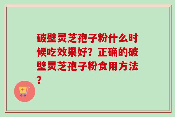 破壁灵芝孢子粉什么时候吃效果好?正确的破壁灵芝孢子粉食用方法? 破壁灵芝孢子粉什么时候吃效果好?正确的破壁灵芝孢子粉食用方法?