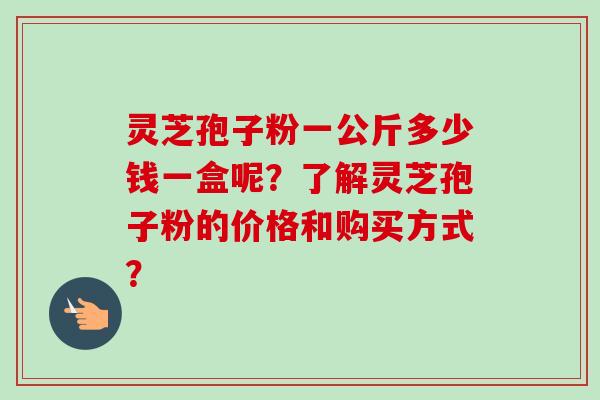 灵芝孢子粉一公斤多少钱一盒呢?了解灵芝孢子粉的价格和购买方式? 灵芝孢子粉一公斤多少钱一盒呢?了解灵芝孢子粉的价格和购买方式?