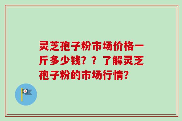 灵芝孢子粉市场价格一斤多少钱？？了解灵芝孢子粉的市场行情？
