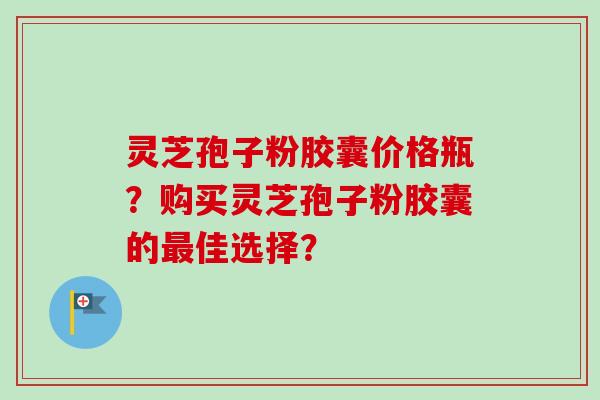 灵芝孢子粉胶囊价格瓶?购买灵芝孢子粉胶囊的佳选择? 灵芝孢子粉胶囊价格瓶?购买灵芝孢子粉胶囊的佳选择?