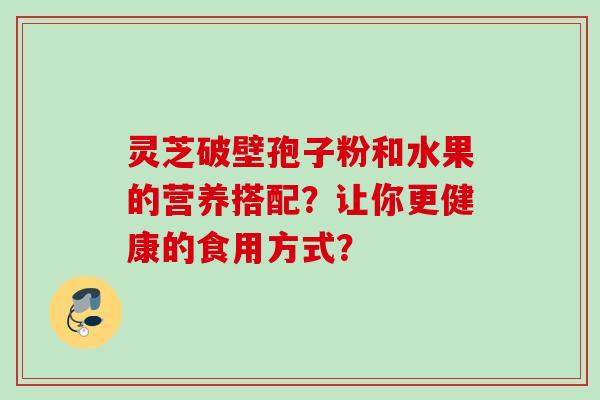 灵芝破壁孢子粉和水果的营养搭配?让你更健康的食用方式? 灵芝破壁孢子粉和水果的营养搭配?让你更健康的食用方式?