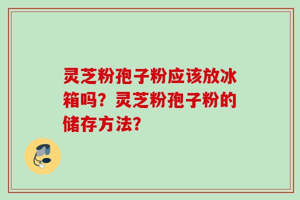 灵芝粉孢子粉应该放冰箱吗？灵芝粉孢子粉的储存方法？