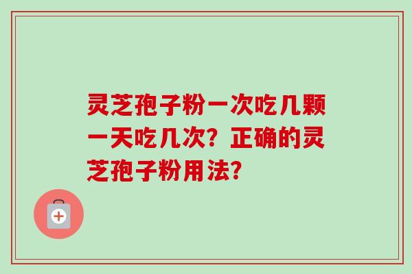 灵芝孢子粉一次吃几颗一天吃几次?正确的灵芝孢子粉用法? 灵芝孢子粉一次吃几颗一天吃几次?正确的灵芝孢子粉用法?