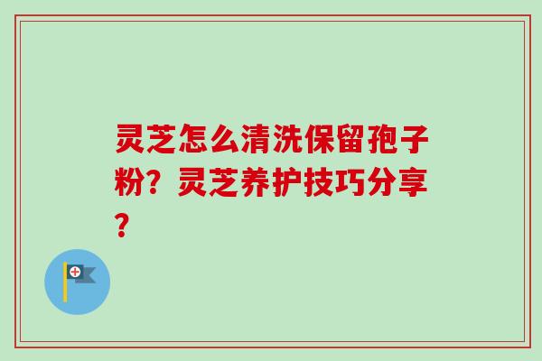 灵芝怎么清洗保留孢子粉?灵芝养护技巧分享? 灵芝怎么清洗保留孢子粉?灵芝养护技巧分享?