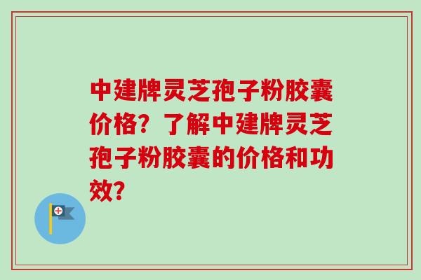 中建牌灵芝孢子粉胶囊价格?了解中建牌灵芝孢子粉胶囊的价格和功效? 中建牌灵芝孢子粉胶囊价格?了解中建牌灵芝孢子粉胶囊的价格和功效?