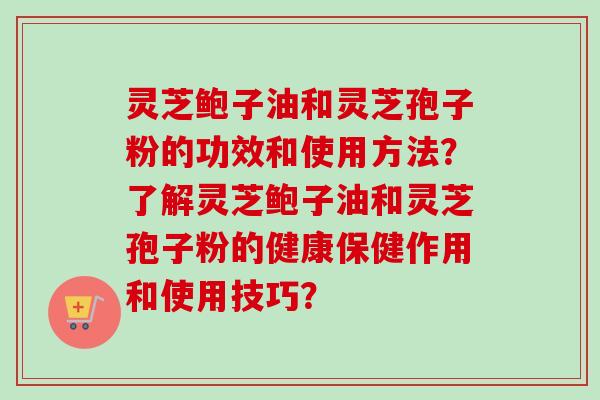 灵芝鲍子油和灵芝孢子粉的功效和使用方法?了解灵芝鲍子油和灵芝孢子粉的健康保健作用和使用技巧? 灵芝鲍子油和灵芝孢子粉的功效和使用方法?了解灵芝鲍子油和灵芝孢子粉的健康保健作用和使用技巧?