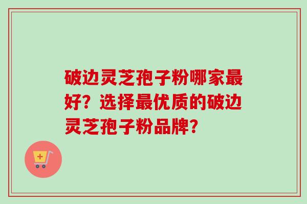 破边灵芝孢子粉哪家好?选择优质的破边灵芝孢子粉品牌? 破边灵芝孢子粉哪家好?选择优质的破边灵芝孢子粉品牌?