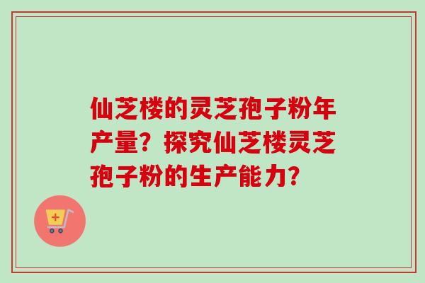 仙芝楼的灵芝孢子粉年产量？探究仙芝楼灵芝孢子粉的生产能力？