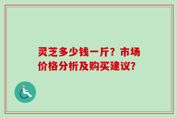 灵芝多少钱一斤？市场价格分析及购买建议？