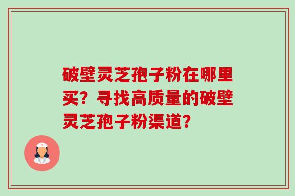 破壁灵芝孢子粉在哪里买？寻找高质量的破壁灵芝孢子粉渠道？