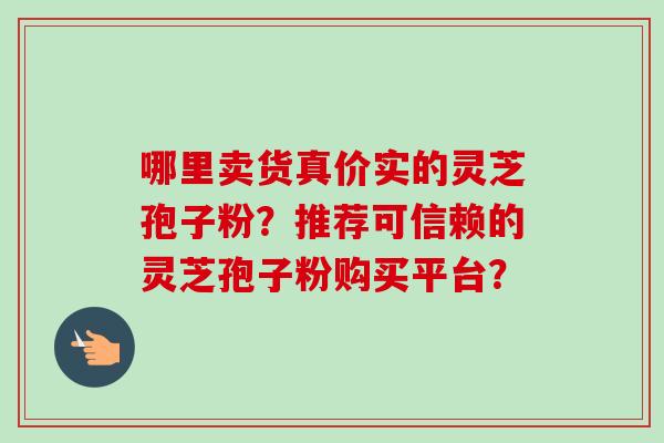 哪里卖货真价实的灵芝孢子粉?推荐可信赖的灵芝孢子粉购买平台? 哪里卖货真价实的灵芝孢子粉?推荐可信赖的灵芝孢子粉购买平台?