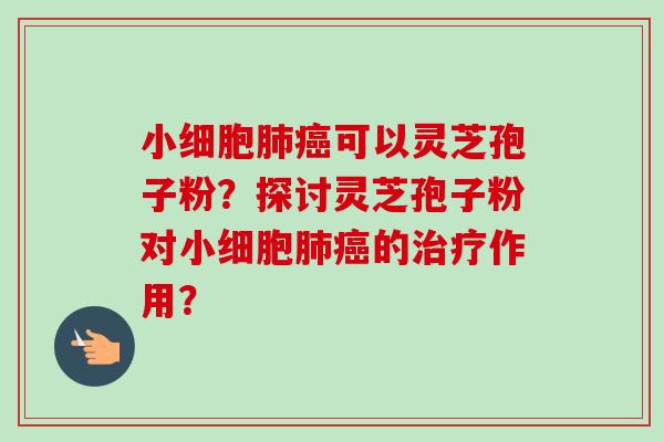 小细胞肺癌可以灵芝孢子粉？探讨灵芝孢子粉对小细胞肺癌的治疗作用？