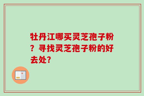 牡丹江哪买灵芝孢子粉?寻找灵芝孢子粉的好去处? 牡丹江哪买灵芝孢子粉?寻找灵芝孢子粉的好去处?