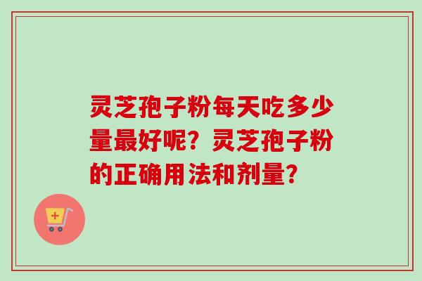 灵芝孢子粉每天吃多少量好呢?灵芝孢子粉的正确用法和剂量? 灵芝孢子粉每天吃多少量好呢?灵芝孢子粉的正确用法和剂量?