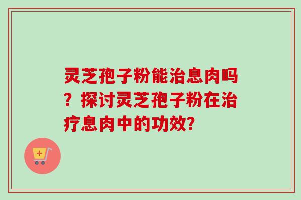 灵芝孢子粉能息肉吗?探讨灵芝孢子粉在息肉中的功效? 灵芝孢子粉能息肉吗?探讨灵芝孢子粉在息肉中的功效?