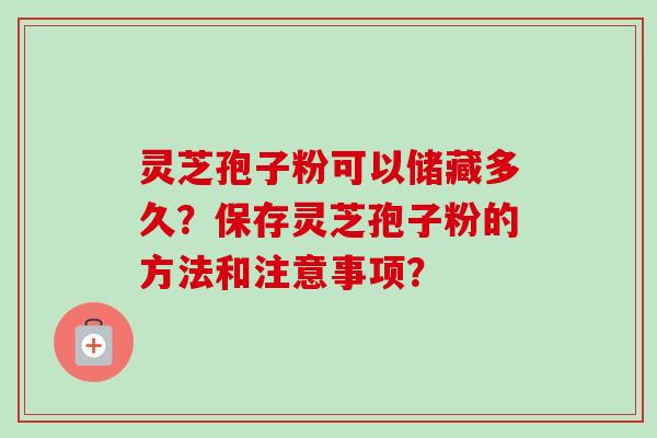 灵芝孢子粉可以储藏多久?保存灵芝孢子粉的方法和注意事项? 灵芝孢子粉可以储藏多久?保存灵芝孢子粉的方法和注意事项?