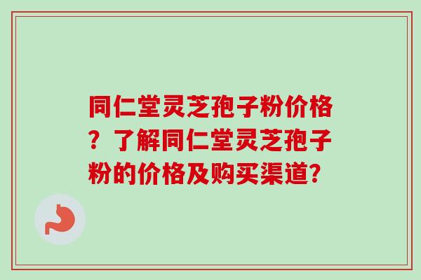 同仁堂灵芝孢子粉价格?了解同仁堂灵芝孢子粉的价格及购买渠道? 同仁堂灵芝孢子粉价格?了解同仁堂灵芝孢子粉的价格及购买渠道?