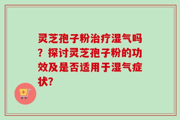 灵芝孢子粉湿气吗?探讨灵芝孢子粉的功效及是否适用于湿气症状? 灵芝孢子粉湿气吗?探讨灵芝孢子粉的功效及是否适用于湿气症状?
