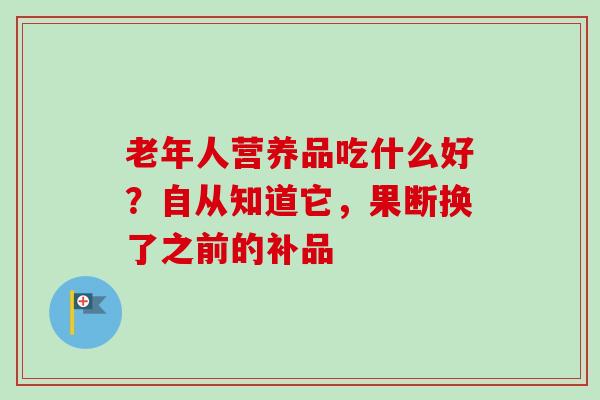 老年人营养品吃什么好?自从知道它,果断换了之前的补品 老年人营养品吃什么好?自从知道它,果断换了之前的补品