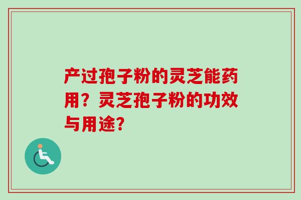 产过孢子粉的灵芝能药用?灵芝孢子粉的功效与用途? 产过孢子粉的灵芝能药用?灵芝孢子粉的功效与用途?