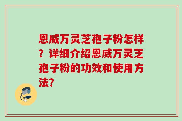 恩威万灵芝孢子粉怎样?详细介绍恩威万灵芝孢子粉的功效和使用方法? 恩威万灵芝孢子粉怎样?详细介绍恩威万灵芝孢子粉的功效和使用方法?