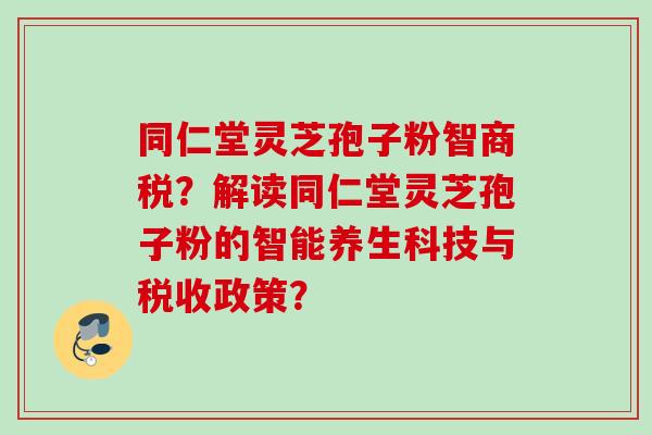 同仁堂灵芝孢子粉智商税?解读同仁堂灵芝孢子粉的智能养生科技与税收政策? 同仁堂灵芝孢子粉智商税?解读同仁堂灵芝孢子粉的智能养生科技与税收政策?