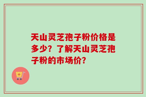 天山灵芝孢子粉价格是多少?了解天山灵芝孢子粉的市场价? 天山灵芝孢子粉价格是多少?了解天山灵芝孢子粉的市场价?