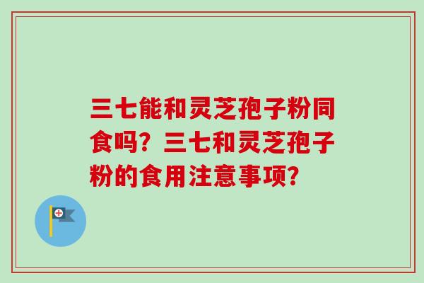 三七能和灵芝孢子粉同食吗?三七和灵芝孢子粉的食用注意事项? 三七能和灵芝孢子粉同食吗?三七和灵芝孢子粉的食用注意事项?