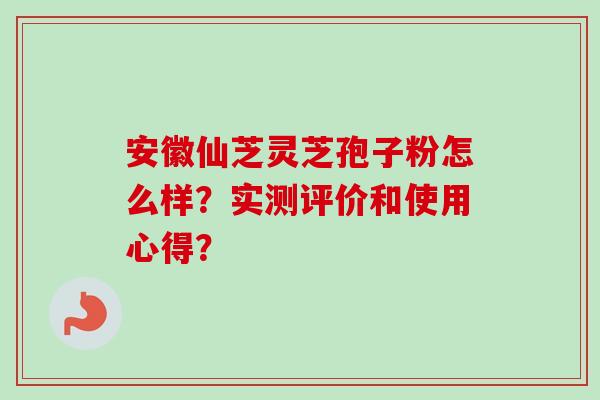 安徽仙芝灵芝孢子粉怎么样？实测评价和使用心得？