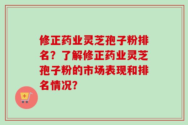 修正药业灵芝孢子粉排名？了解修正药业灵芝孢子粉的市场表现和排名情况？